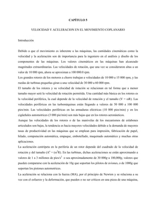 CAPÍTULO 5


          VELOCIDAD Y ACELERACION EN EL MOVIMIENTO COPLANARIO


Introducción


Debido a que el movimiento es inherente a las máquinas, las cantidades cinemáticas como la
velocidad y la aceleración son de importancia para la ingeniero en el análisis y diseño de los
componentes de las máquinas. Los valores cinemáticos en las máquinas han alcanzado
magnitudes extraordinarias. Las velocidades de rotación, que una vez se consideraron altas a un
valor de 10 000 rpm, ahora se aproximan a 100 000.0 rpm.
Los grandes rotores de los motores a chorro trabajan a velocidades de 10 000 a 15 000 rpm, y las
ruedas de turbinas pequeñas giran a una velocidad de 30 000 a 60 000 rpm.
El tamaño de los rotores y su velocidad de rotación se relacionan en tal forma que a menor
tamaño mayor será la velocidad de rotación permitida. Una cantidad más básica en los rotores es
la velocidad periférica, la cual depende de la velocidad de rotación y el tamaño (V = ωR). Las
velocidades periféricas en las turbomáquinas están llegando a valores de 50 000 a 100 000
pies/min. Las velocidades periféricas en las armaduras eléctricas (10 000 pies/min) y en los
cigüeñales automotrices (3 000 pie/min) son más bajas que en los rotores aeronáuticos.
Aunque las velocidades de los rotores o de las manivelas de los mecanismos de eslabones
articulados son bajas, la tendencia es hacia mayores velocidades debido a la demanda de mayores
tasas de productividad en las máquinas que se emplean para impresión, fabricación de papel,
hilado, computación automática, empaque, embotellado, maquinado automático y muchas otras
aplicaciones.
La aceleración centrípeta en la periferia de un rotor depende del cuadrado de la velocidad de
rotación y del tamaño (An = (ω2R). En las turbinas, dichas aceleraciones se están aproximando a
valores de 1 a 3 millones de pies/s2 o sea aproximadamente de 30 000g a 100,000g, valores que
pueden compararse con la aceleración de 10g que soportan los pilotos de aviones, o de 1000g que
soportan los pistones automotrices.
La aceleración se relaciona con la fuerza (MA), por el principio de Newton y se relaciona a su
vez con el esfuerzo y la deformación, que pueden o no ser críticos en una pieza de una máquina,
 