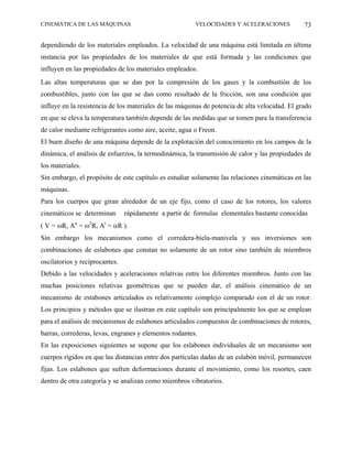 CINEMÁTICA DE LAS MÁQUINAS                              VELOCIDADES Y ACELERACIONES             73

dependiendo de los materiales empleados. La velocidad de una máquina está limitada en última
instancia por las propiedades de los materiales de que está formada y las condiciones que
influyen en las propiedades de los materiales empleados.
Las altas temperaturas que se dan por la compresión de los gases y la combustión de los
combustibles, junto con las que se dan como resultado de la fricción, son una condición que
influye en la resistencia de los materiales de las máquinas de potencia de alta velocidad. El grado
en que se eleva la temperatura también depende de las medidas que se tomen para la transferencia
de calor mediante refrigerantes como aire, aceite, agua o Freon.
El buen diseño de una máquina depende de la explotación del conocimiento en los campos de la
dinámica, el análisis de esfuerzos, la termodinámica, la transmisión de calor y las propiedades de
los materiales.
Sin embargo, el propósito de este capítulo es estudiar solamente las relaciones cinemáticas en las
máquinas.
Para los cuerpos que giran alrededor de un eje fijo, como el caso de los rotores, los valores
cinemáticos se determinan       rápidamente a partir de formulas elementales bastante conocidas
( V = ωR, An = ω2R, At = αR ).
Sin embargo los mecanismos como el corredera-biela-manivela y sus inversiones son
combinaciones de eslabones que constan no solamente de un rotor sino también de miembros
oscilatorios y reciprocantes.
Debido a las velocidades y aceleraciones relativas entre los diferentes miembros. Junto con las
muchas posiciones relativas geométricas que se pueden dar, el análisis cinemático de un
mecanismo de estabones articulados es relativamente complejo comparado con el de un rotor.
Los principios y métodos que se ilustran en este capítulo son principalmente los que se emplean
para el análisis de mecanismos de eslabones articulados compuestos de combinaciones de rotores,
barras, correderas, levas, engranes y elementos rodantes.
En las exposiciones siguientes se supone que los eslabones individuales de un mecanismo son
cuerpos rígidos en que las distancias entre dos partículas dadas de un eslabón móvil, permanecen
fijas. Los eslabones que sufren deformaciones durante el movimiento, como los resortes, caen
dentro de otra categoría y se analizan como miembros vibratorios.
 
