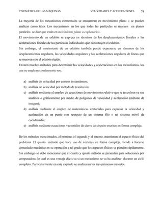 CINEMÁTICA DE LAS MÁQUINAS                               VELOCIDADES Y ACELERACIONES          74

La mayoría de los mecanismos elementales se encuentran en movimiento plano o se pueden
analizar como tales. Los mecanismos en los que todas las partículas se mueven en planos
paralelos se dice que están en movimiento plano o coplanarios.
El movimiento de un eslabón se expresa en términos de los desplazamientos lineales y las
aceleraciones lineales de las partículas individuales que constituyen el eslabón.
Sin embargo, el movimiento de un eslabón también puede expresarse en términos de los
desplazamientos angulares, las velocidades angulares y las aceleraciones angulares de líneas que
se mueven con el eslabón rígido.
Existen muchos métodos para determinar las velocidades y aceleraciones en los mecanismos, los
que se emplean comúnmente son:


   a) análisis de velocidad por centros instantáneos;
   b) análisis de velocidad por método de resolución
   c) análisis mediante el empleo de ecuaciones de movimiento relativo que se resuelven ya sea
       analítica o gráficamente por medio de polígonos de velocidad y aceleración (método de
       imagen);
   d) análisis mediante el empleo de matemáticas vectoriales para expresar la velocidad y
       aceleración de un punto con respecto de un sistema fijo o un sistema móvil de
       coordenadas;
   e) análisis mediante ecuaciones vectoriales de cierre de circuito escritas en forma compleja.


De los métodos mencionados, el primero, el segundo y el tercero, mantienen el aspecto físico del
problema. El quinto método que hace uso de vectores en forma compleja, tiende a hacerse
demasiado mecánico en su operación a tal grado que los aspectos físicos se pierden rápidamente.
Sin embargo se debe mencionar que el cuarto y quinto método se presentan para soluciones por
computadora, lo cual es una ventaja decisiva si un mecanismo se va ha analizar durante un ciclo
completo. Particularmente en este capítulo se analizaran los tres primeros métodos.
 