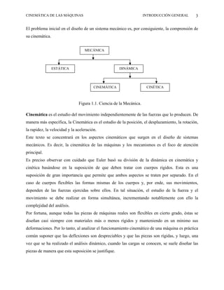 CINEMÁTICA DE LAS MÁQUINAS                                           INTRODUCCIÓN GENERAL       3

El problema inicial en el diseño de un sistema mecánico es, por consiguiente, la comprensión de
su cinemática.


                                   MECÁNICA



                 ESTÁTICA                             DINÁMICA




                                        CINEMÁTICA                    CINÉTICA



                               Figura 1.1. Ciencia de la Mecánica.

Cinemática es el estudio del movimiento independientemente de las fuerzas que lo producen. De
manera más específica, la Cinemática es el estudio de la posición, el desplazamiento, la rotación,
la rapidez, la velocidad y la aceleración.
Este texto se concentrará en los aspectos cinemáticos que surgen en el diseño de sistemas
mecánicos. Es decir, la cinemática de las máquinas y los mecanismos es el foco de atención
principal.
Es preciso observar con cuidado que Euler basó su división de la dinámica en cinemática y
cinética basándose en la suposición de que deben tratar con cuerpos rígidos. Esta es una
suposición de gran importancia que permite que ambos aspectos se traten por separado. En el
caso de cuerpos flexibles las formas mismas de los cuerpos y, por ende, sus movimientos,
dependen de las fuerzas ejercidas sobre ellos. En tal situación, el estudio de la fuerza y el
movimiento se debe realizar en forma simultánea, incrementando notablemente con ello la
complejidad del análisis.
Por fortuna, aunque todas las piezas de máquinas reales son flexibles en cierto grado, éstas se
diseñan casi siempre con materiales más o menos rígidos y manteniendo en un mínimo sus
deformaciones. Por lo tanto, al analizar el funcionamiento cinemático de una máquina es práctica
común suponer que las deflexiones son despreciables y que las piezas son rígidas, y luego, una
vez que se ha realizado el análisis dinámico, cuando las cargas se conocen, se suele diseñar las
piezas de manera que esta suposición se justifique.
 