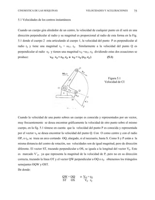 CINEMÁTICA DE LAS MÁQUINAS                                VELOCIDADES Y ACELERACIONES         75

5.1 Velocidades de los centros instantáneos


Cuando un cuerpo gira alrededor de un centro, la velocidad de cualquier punto en él será en una
dirección perpendicular al radio y su magnitud es proporcional al radio de esta forma en la Fig.
5.1 donde el cuerpo 2 esta articulando al cuerpo 1, la velocidad del punto P es perpendicular al
radio rp y tiene una magnitud vp = ω2/1 rp.        Similarmente a la velocidad del punto Q es
perpendicular al radio rQ y tienen una magnitud vQ =ω2/1 rQ dividiendo estas dos ecuaciones se
produce:                 vQ / vp = rQ / rp o vQ = vp (rQ / rp )         (5.1)




                                                                        Figura 5.1
                                                                      Velocidad de CI




Cuando la velocidad de una punto sobres un cuerpo es conocida y representados por un vector,
muy frecuentemente se desea encontrar gráficamente la velocidad de otro punto sobre el mismo
cuerpo, en la fig. 5.1 tómese en cuenta que la velocidad del punto P es conocida y representada
por el vector vp se desea encontrar la velocidad del punto Q. Con O como centro y con el radio
OP, o rp, se traza un arco cortando OQ, alargado, si el necesario, hasta S. Como S y P están a la
misma distancia del centro de rotación, sus velocidades son de igual magnitud, pero de dirección
diferente. El vector ST, trazando perpendicular a OS, se iguala a la longitud del vector Vp. Este
es marcado V´p, ya que representa la magnitud de la velocidad de P, pero no en su dirección
correcta, trazando la línea OT y el vector QW perpendicular a OQ o rQ obtenemos los triángulos
semejantes OQW y OST.
De donde:

                                    QW = OQ         o VQ = rQ
                                    ST   OS            Vp rp
 