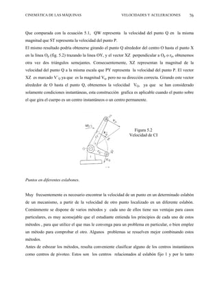 CINEMÁTICA DE LAS MÁQUINAS                              VELOCIDADES Y ACELERACIONES           76



Que comparada con la ecuación 5.1, QW representa la velocidad del punto Q en la misma
magnitud que ST representa la velocidad del punto P.
El mismo resultado podría obtenerse girando el punto Q alrededor del centro O hasta el punto X
en la línea Op (fig. 5.2) trazando la linea OY, y el vector XZ perpendicular a Op o rp, obtenemos
otra vez dos triángulos semejantes. Consecuentemente, XZ representan la magnitud de la
velocidad del punto Q a la misma escala que PY representa la velocidad del punto P. El vector
XZ es marcado V´Q ya que es la magnitud Vq, pero no su dirección correcta. Girando este vector
alrededor de O hasta el punto Q, obtenemos la velocidad VQ, ya que se han considerado
solamente condiciones instantáneas, esta construcción grafica es aplicable cuando el punto sobre
el que gira el cuerpo es un centro instantáneos o un centro permanente.




                                                              Figura 5.2
                                                            Velocidad de CI




Puntos en diferentes eslabones.


Muy frecuentemente es necesario encontrar la velocidad de un punto en un determinado eslabón
de un mecanismo, a partir de la velocidad de otro punto localizado en un diferente eslabón.
Comúnmente se dispone de varios métodos y cada uno de ellos tiene sus ventajas para casos
particulares, es muy aconsejable que el estudiante entienda los principios de cada uno de estos
métodos , para que utilice el que mas le convenga para un problema en particular, o bien emplee
un método para comprobar el otro. Algunos problemas se resuelven mejor combinando estos
métodos.
Antes de esbozar los métodos, resulta conveniente clasificar alguno de los centros instantáneos
como centros de pivoteo. Estos son los centros relacionados al eslabón fijo 1 y por lo tanto
 