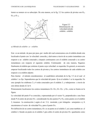 CINEMÁTICA DE LAS MÁQUINAS                             VELOCIDADES Y ACELERACIONES            77

tienen su numero en su subscripto. De esta manera, en la fig. 5.3 los centros de pivoteo son O12
O13 y O 14.



                                                                   Figura 5.3
                                                               Determinación de
                                                               velocidad método
                                                               eslabón - eslabón




a) Método de eslabón –a – eslabón.


Este es un método de paso por paso, por medio del cual comenzamos con el eslabón donde esta
localizado el punto con la velocidad conocida, y derivamos a través de su centro instantáneo con
respecto a un eslabón conectado y después continuamos con el eslabón conectado a su centro
instantáneos con respecto al siguiente eslabón. Continuando          de esta manera, llegamos
finalmente al eslabón que contiene el punto cuya velocidad es requerida. En general, es necesario
empezar localizando todos los centros de pivoteo y los centros instantáneos de cada eslabón con
respecto a su eslabón adjunto.
Para ilustrar   el método consideraremos el cuadrilátero articulado de la fig. 5.3 en el cual el
eslabón 1 es fijo. Supondremos que la velocidad del punto Q en el eslabón 1 es la requerida. En
este ejemplo los eslabones 2 y 4 están conectados por el eslabón 3, y trabajaremos a través de
este ultimo desde el 2 al 4.
Primeramente localizamos los centros instantáneos O21 O25, O31 O34 y O41, como se ilustra en la
figura.
La velocidad del punto P es conocida y representada por el vector Vp, perpendicular a una línea
desde P al centro de pivoteo O21, considerando los dos puntos P y O23 como puntos en el eslabón
2, trazamos la construcción ( según el art. 5.1) mostrada y por triángulos semejantes a y b
encontramos el vector de velocidad Vo23 para el punto O23.
Por definición de un centro instantáneos, O23 es un punto en el eslabón 3, así como también en el
eslabón 2, Siendo un punto en el eslabón 3 gira sobre el centro de pivoteo O31; igualmente como
 