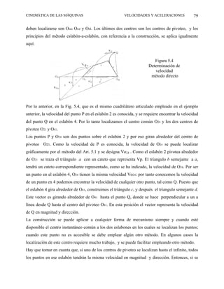 CINEMÁTICA DE LAS MÁQUINAS                               VELOCIDADES Y ACELERACIONES             79

deben localizarse son Omn Oml y Onl. Los últimos dos centros son los centros de pivoteo, y los
principios del método eslabón-a-eslabón, con referencia a la construcción, se aplica igualmente
aquí.


                                                                          Figura 5.4
                                                                       Determinación de
                                                                          velocidad
                                                                        método directo




Por lo anterior, en la Fig. 5.4, que es el mismo cuadrilátero articulado empleado en el ejemplo
anterior, la velocidad del punto P en el eslabón 2 es conocida, y se requiere encontrar la velocidad
del punto Q en el eslabón 4. Por lo tanto localizamos el centro común O24 y los dos centros de
pivoteo O21 y O41.
Los puntos P y O24 son dos puntos sobre el eslabón 2 y por eso giran alrededor del centro de
pivoteo O21. Como la velocidad de P es conocida, la velocidad de O24 se puede localizar
gráficamente por el método del Art. 5.1 y se designa Vo24 . Como el eslabón 2 pivotea alrededor
de O21 se traza el triángulo a con un cateto que representa Vp. El triangulo b semejante a a,
tendrá un cateto correspondiente representado, como se ha indicado, la velocidad de O24. Por ser
un punto en el eslabón 4, O24 tienen la misma velocidad Vo24: por tanto conocemos la velocidad
de un punto en 4 podemos encontrar la velocidad de cualquier otro punto, tal como Q. Puesto que
el eslabón 4 gira alrededor de O41, construimos el triángulo c, y después el triangulo semejante d.
Este vector es girando alrededor de O41 hasta el punto Q, donde se hace perpendicular a un a
línea desde Q hasta el centro del pivoteo O41. En esta posición el vector representa la velocidad
de Q en magnitud y dirección.
La construcción se puede aplicar a cualquier forma de mecanismo siempre y cuando esté
disponible el centro instantáneo común a los dos eslabones en los cuales se localizan los puntos;
cuando este punto no es accesible se debe emplear algún otro método. En algunos casos la
localización de este centro requiere mucho trabajo, y se puede facilitar empleando otro método.
Hay que tomar en cuanta que, si uno de los centros de pivoteo se localizan hasta el infinito, todos
los puntos en ese eslabón tendrán la misma velocidad en magnitud y dirección. Entonces, si se
 