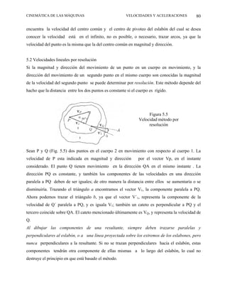 CINEMÁTICA DE LAS MÁQUINAS                              VELOCIDADES Y ACELERACIONES         80

encuentra la velocidad del centro común y el centro de pivoteo del eslabón del cual se desea
conocer la velocidad está en el infinito, no es posible, o necesario, trazar arcos, ya que la
velocidad del punto es la misma que la del centro común en magnitud y dirección.


5.2 Velocidades lineales por resolución
Si la magnitud y dirección del movimiento de un punto en un cuerpo en movimiento, y la
dirección del movimiento de un segundo punto en el mismo cuerpo son conocidas la magnitud
de la velocidad del segundo punto se puede determinar por resolución. Este método depende del
hacho que la distancia entre los dos puntos es constante si el cuerpo es rígido.




                                                                     Figura 5.5
                                                                Velocidad método por
                                                                     resolución




Sean P y Q (Fig. 5.5) dos puntos en el cuerpo 2 en movimiento con respecto al cuerpo 1. La
velocidad de P esta indicada en magnitud y dirección           por el vector Vp, en el instante
considerado. El punto Q tienen movimiento en la dirección QA en el mismo instante . La
dirección PQ es constante, y también los componentes de las velocidades en una dirección
paralela a PQ deben de ser iguales; de otro manera la distancia entre ellos se aumentaría o se
disminuiría. Trazando el triángulo a encontramos el vector V1, la componente paralela a PQ.
Ahora podemos trazar el triángulo b, ya que el vector V´1, representa la componente de la
velocidad de Q´ paralela a PQ, y es iguala V1; también un cateto es perpendicular a PQ y el
tercero coincide sobre QA. El cateto mencionado últimamente es VQ, y representa la velocidad de
Q.
Al dibujar las componentes de una resultante, siempre deben trazarse paralelas y
perpendiculares al eslabón, o a una línea proyectada sobre los extremos de los eslabones, pero
nunca perpendiculares a la resultante. Si no se trazan perpendiculares hacia el eslabón, estas
componentes tendrán otra componente de ellas mismas a lo largo del eslabón, lo cual no
destruye el principio en que está basado el método.
 