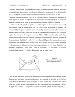 CINEMÁTICA DE LAS MÁQUINAS                               VELOCIDADES Y ACELERACIONES          81

El método por resolución no podrá aplicarse cuando dos puntos coinciden sobre una línea radial
de un eslabón que tiene rotación pura. En casos tales no hay componentes de movimiento sobre
esta. En este tipo de situación debemos acudir al procedimiento esbozado en el Art. 5.1.
Trabajando de punto a punto a través de los eslabones conexos, el método por resolución se
puede emplear en muchos casos para localizar la velocidad de cualquier punto en un mecanismo
cuando la velocidad de un punto, no necesariamente en el mismo eslabón es conocida.
La aplicación de este método se podría        describir empleando el mismo mecanismo usado
anteriormente, como se muestra en la Fig. 5.6. La velocidad del punto P es conocida y la
velocidad del punto Q es la requerida. Como el unto P y el centro instantáneo O23 coinciden en
una línea radial, no se puede emplear el método por resolución para encontrar la vo23, y debemos
emplear la construcción de triángulos semejantes del Art. 5.1 La velocidad de O23 queda ahora,
completamente establecida, pero solamente conocemos la dirección de la velocidad resultante de
O34(perpendicular al eslabón 4, o a O34 O41). La velocidad del punto O23 se puede dividir en dos
componentes: una perpendicular al eslabón 3 y la otra a lo largo de éste. Esta última es marcada
V1. Esta componente debe ser la misma en el extremo derecho, en otra forma el eslabón 3 se
alargaría o comprimiría. De allí que V´1, igual en longitud a V1, se traza desde O34 hasta una
perpendicular al eslabón 4 o a O34 O41, determina el final del vector Vo34.




                                                                        Figura 5.6
                                                                Determinación de velocidad
                                                                  método por resolución




Como O34 y el punto Q no coinciden en una línea radial desde el punto de rotación del eslabón 4,
el método por resolución pude ampliarse otra vez para encontrar la velocidad de Q. Una línea
desde O34 hasta Q siempre es igual en longitud ya que el eslabón 4 se considera como si fuera
rígido. Por lo tanto Vo34 se puede dividir entre dos componentes: una perpendicular a la línea
O34Q y la otra a lo largo. La componente sobre esta línea desde Q hasta el centro de pivoteo O41.
 