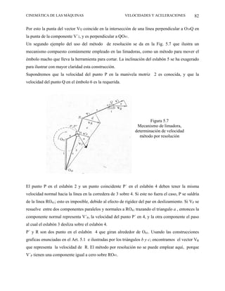 CINEMÁTICA DE LAS MÁQUINAS                               VELOCIDADES Y ACELERACIONES             82

Por esto la punta del vector VQ coincide en la intersección de una línea perpendicular a O34Q en
la punta de la componente V´2, y es perpendicular a QO41.
Un segundo ejemplo del uso del método de resolución se da en la Fig. 5.7 que ilustra un
mecanismo compuesto comúnmente empleado en las limadoras, como un método para mover el
émbolo macho que lleva la herramienta para cortar. La inclinación del eslabón 5 se ha exagerado
para ilustrar con mayor claridad esta construcción.
Supondremos que la velocidad del punto P en la manivela motriz 2 es conocida, y que la
velocidad del punto Q en el émbolo 6 es la requerida.




                                                                       Figura 5.7
                                                                Mecanismo de limadora,
                                                               determinación de velocidad
                                                                 método por resolución




El punto P en el eslabón 2 y un punto coincidente P´ en el eslabón 4 deben tener la misma
velocidad normal hacia la línea en la corredera de 3 sobre 4. Si este no fuera el caso, P se saldría
de la línea RO41; esto es imposible, debido al efecto de rigidez del par en deslizamiento. Si VP se
resuelve entre dos componentes paralelos y normales a RO41 trazando el triangulo a , entonces la
componente normal representa V´P, la velocidad del punto P´ en 4, y la otra componente el paso
al cual el eslabón 3 desliza sobre el eslabón 4.
P´ y R son dos punto en el eslabón 4 que giran alrededor de O41. Usando las construcciones
graficas enunciadas en el Art. 5.1 e ilustradas por los triángulos b y c; encontramos el vector VR
que representa la velocidad de R. El método por resolución no se puede emplear aquí, porque
V´P tienen una componente igual a cero sobre RO41.
 