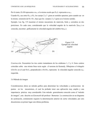 CINEMÁTICA DE LAS MÁQUINAS                              VELOCIDADES Y ACELERACIONES        84

Por lo tanto, O21M representa a ω3/1 a la misma escala que O31L representa a ω2/1.
Cuando O23 cae entre O21 y O31 los cuerpo 2 y 3 giran en sentidos opuestos; pero cuando cae en
la misma extensión de O21 O31, hace que los cuerpos 2 y 3 giren en el mismo sentido.
Ejemplo. Las fig. 5.9 muestran el mismo mecanismo de manivela, biela y corredora en dos
posiciones. En cada caso, considerando que la velocidad angular de la manivela 2(ω2/1) es
conocida, encontrar gráficamente la velocidad angular del eslabón 4(ω4/1).




                                                                        Figura 5.10
                                                                    Ejemplo de velocidad
                                                                          angular

(a)
 a                                                     (b)




Construcción. Encuentren los tres centro instantáneos de los eslabones 1, 2 y 4. Estos centros
coinciden sobre una misma línea recta según el teorema de Kennedy. Dibujemos el triángulo
LO41O24 en el cual O41L, perpendicular a O41O24, representa la velocidad angular conocida ω4/1
requerida.


5.4 Método de imagen


Consideraremos ahora un método gráfico para determinar las velocidades y aceleraciones de
puntos   en los   mecanismos, el cual ha probado tener una aplicación muy amplia y una
importancia práctica muy considerable. Este método generalmente conocido como el “método
de imagen”, esta descrito en Kinematik del profesor Burnester. La construcción en un diagrama
de aceleración, comúnmente requiere la determinación anterior de cierta velocidades; por esto
discutiremos en primer lugar este último problema.
 