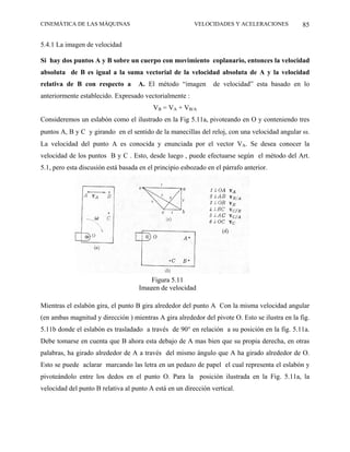 CINEMÁTICA DE LAS MÁQUINAS                               VELOCIDADES Y ACELERACIONES            85

5.4.1 La imagen de velocidad

Si hay dos puntos A y B sobre un cuerpo con movimiento coplanario, entonces la velocidad
absoluta de B es igual a la suma vectorial de la velocidad absoluta de A y la velocidad
relativa de B con respecto a        A. El método “imagen        de velocidad” esta basado en lo
anteriormente establecido. Expresado vectorialmente :
                                          VB = VA + VB/A
Consideremos un eslabón como el ilustrado en la Fig 5.11a, pivoteando en O y conteniendo tres
puntos A, B y C y girando en el sentido de la manecillas del reloj, con una velocidad angular ω.
La velocidad del punto A es conocida y enunciada por el vector VA. Se desea conocer la
velocidad de los puntos B y C . Esto, desde luego , puede efectuarse según el método del Art.
5.1, pero esta discusión está basada en el principio esbozado en el párrafo anterior.




                                        Figura 5.11
                                    Imagen de velocidad

Mientras el eslabón gira, el punto B gira alrededor del punto A Con la misma velocidad angular
(en ambas magnitud y dirección ) mientras A gira alrededor del pivote O. Esto se ilustra en la fig.
5.11b donde el eslabón es trasladado a través de 90° en relación a su posición en la fig. 5.11a.
Debe tomarse en cuenta que B ahora esta debajo de A mas bien que su propia derecha, en otras
palabras, ha girado alrededor de A a través del mismo ángulo que A ha girado alrededor de O.
Esto se puede aclarar marcando las letra en un pedazo de papel el cual representa el eslabón y
pivoteándolo entre los dedos en el punto O. Para la posición ilustrada en la Fig. 5.11a, la
velocidad del punto B relativa al punto A está en un dirección vertical.
 