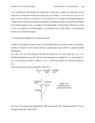 CINEMÁTICA DE LAS MÁQUINAS                               VELOCIDADES Y ACELERACIONES             90

En la construcción del diagrama de aceleración se debe tener cuidado de asegurarnos que el
vector de la aceleración normal para cada punto sea trazado en una dirección hacia el otro
punto al cual se refiere la aceleración y no separándose de él. Le línea de aceleración tangencial
se debe trazar en la dirección opuesta a aquella de la velocidad del punto si la aceleración angular
es de carácter negativo, esto es, cuando la velocidad angular va decreciendo. Entonces, en la fig.
5.14 si α es negativa o en sentido opuesto a ω entonces a´1a´ se debe dibujar en una dirección
inversa a la mostrada en la figura.


5.4.3 Construcción gráfica de la aceleración normal


Cuando la velocidad de un punto relativa a un segundo punto en un mismo cuerpo es conocida, y
también su distancia al otro punto, entonces la aceleración normal relativa se puede encontrar
gráficamente.
En la fig. 5.15, sea AO la distancia (S) entre los puntos A y O a una escala de 1 cm = k m.
También permitámonos que AB a 90° con AO representen la velocidad (VA/O) a una escala de 1
cm = m m/seg de este modo S = kAO m y VA/O = mAB m/seg, donde AO y AB son unidades en
cm.
Ahora la aceleración relativa normal de A hacia O es
                                      (VA/O)2 = (m AB)2 = m2(AB)2
                                        S         kAO     kAO




                                                                   Figura 5.14
                                                                 Método gráfico
                                                               aceleración normal




En la fig. 5.14 trazamos BC perpendicular a BO, encontrando OA y alargándola hasta C. Por los
triangulo semejantes CAB y BAO.
 