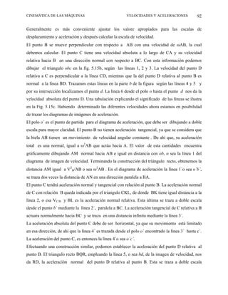 CINEMÁTICA DE LAS MÁQUINAS                               VELOCIDADES Y ACELERACIONES              92

Generalmente es más conveniente ajustar los valore apropiados para las escalas de
desplazamiento y aceleración y después calcular la escala de velocidad.
El punto B se mueve perpendicular con respecto a AB con una velocidad de ωAB, la cual
debemos calcular. El punto C tiene una velocidad absoluta a lo largo de CA y su velocidad
relativa hacia B en una dirección normal con respecto a BC. Con esta información podemos
dibujar el triangulo obc en la fig. 5.15b, según las líneas 1, 2 y 3. La velocidad del punto D
relativa a C es perpendicular a la línea CD, mientras que la del punto D relativa al punto B es
normal a la línea BD. Trazamos estas líneas en la parte b de la figura según las líneas 4 y 5 y
por su intersección localizamos el punto d. La línea 6 desde el polo o hasta el punto d nos da la
velocidad absoluta del punto D. Una tabulación explicando el significado de las líneas se ilustra
en la Fig. 5.15c. Habiendo determinado las diferentes velocidades ahora estamos en posibilidad
de trazar los diagramas de imágenes de aceleración.
El polo o´ es el punto de partida para el diagrama de aceleración, que debe ser dibujando a doble
escala para mayor claridad. El punto B no tienen aceleración tangencial, ya que se considera que
la biela AB tienen un movimiento de velocidad angular constante . De ahí que, su aceleración
total es una normal, igual a ω2AB que actúa hacia A. El valor de esta cantidades encuentra
gráficamente dibujando AM normal hacia AB e igual en distancia con ob, o sea la línea 1 del
diagrama de imagen de velocidad. Terminando la construcción del triángulo recto, obtenemos la
distancia AM igual a V2B/AB o sea ω2AB . En el diagrama de aceleración la línea 1´o sea o´b´,
se traza dos veces la distancia de AN en una dirección paralela a BA.
El punto C tendrá aceleración normal y tangencial con relación al punto B. La aceleración normal
de C con relación B queda indicada por el triangulo CKL, de donde BK tiene igual distancia a la
línea 2, o esa VC/B y BL es la aceleración normal relativa. Esta última se traza a doble escala
desde el punto b´ mediante la línea 2´, paralela a BC. La aceleración tangencial de C relativa a B
actuara normalmente hacia BC y se traza en una distancia infinita mediante la línea 3´.
La aceleración absoluta del punto C debe de ser horizontal, ya que su movimiento está limitado
en esa dirección, de ahí que la línea 4´ es trazada desde el polo o´ encontrado la línea 3´ hasta c´.
La aceleración del punto C, es entonces la línea 4´o sea o´c´.
Efectuando una construcción similar, podemos establecer la aceleración del punto D relativa al
punto B. El triangulo recto BQR, empleando la línea 5, o sea bd, de la imagen de velocidad, nos
da RD, la aceleración normal del punto D relativa al punto B. Esta se traza a doble escala
 