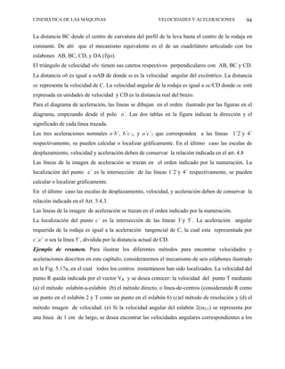 CINEMÁTICA DE LAS MÁQUINAS                                 VELOCIDADES Y ACELERACIONES           94

La distancia BC desde el centro de curvatura del perfil de la leva hasta el centro de la rodaja en
constante. De ahí que el mecanismo equivalente es el de un cuadrilátero articulado con los
eslabones AB, BC, CD, y DA (fijo).
El triángulo de velocidad obc tienen sus catetos respectivos perpendiculares con AB, BC y CD.
La distancia ob es igual a ωAB de donde ω es la velocidad angular del excéntrico. La distancia
oc representa la velocidad de C. La velocidad angular de la rodaja es igual a oc/CD donde oc está
expresada en unidades de velocidad y CD es la distancia real del brazo.
Para el diagrama de aceleración, las líneas se dibujan en el orden ilustrado por las figuras en el
diagrama, empezando desde el polo o´. Las dos tablas en la figura indican la dirección y el
significado de cada línea trazada.
Las tres aceleraciones normales o´b´, b´c´1, y o´c´2 que corresponden a las líneas 1´2´y 4´
respectivamente, su pueden calcular o localizar gráficamente. En el último caso las escalas de
desplazamiento, velocidad y aceleración deben de conservar la relación indicada en el art. 4.8
Las líneas de la imagen de aceleración se trazan en el orden indicado por la numeración. La
localización del punto c´ es la intersección de las líneas 1´2´y 4´ respectivamente, se pueden
calcular o localizar gráficamente.
En el último caso las escalas de desplazamiento, velocidad, y aceleración deben de conservar la
relación indicada en el Art. 5.4.3.
Las líneas de la imagen de aceleración se trazan en el orden indicado por la numeración.
La localización del punto c´ es la intersección de las líneas 3´y 5´. La aceleración angular
requerida de la rodaja es igual a la aceleración tangencial de C, la cual esta representada por
c´2c´ o sea la línea 5´, dividida por la distancia actual de CD.
Ejemplo de resumen. Para ilustrar los diferentes métodos para encontrar velocidades y
aceleraciones descritos en este capítulo, consideraremos el mecanismo de seis eslabones ilustrado
en la Fig. 5.17a, en el cual todos los centros instantáneos han sido localizados. La velocidad del
punto R queda indicada por el vector VR y se desea conocer: la velocidad del punto T mediante
(a) el método eslabón-a-eslabón (b) el método directo, o línea-de-centros (considerando R como
un punto en el eslabón 2 y T como un punto en el eslabón 6) (c)el método de resolución y (d) el
método imagen de velocidad. (e) Si la velocidad angular del eslabón 2(ω2/1) se representa por
una línea de 1 cm de largo, se desea encontrar las velocidades angulares correspondientes a los
 