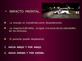 IMPACTO FRONTAL.
La energía es transferida como desaceleración.
La magnitud del daño , es igual a la suma de las velocidades
de los vehículos.
El paciente puede desplazarse:
1. HACIA ABAJO Y POR ABAJO.
2. HACIA ARRIBA Y POR ARRIBA.
 