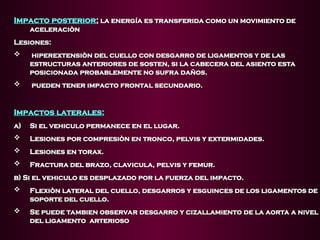 Impacto posterior
Impacto posterior:
: la energía es transferida como un movimiento de
la energía es transferida como un movimiento de
aceleraciòn
aceleraciòn
Lesiones:
Lesiones:
 hiperextensiòn del cuello con desgarro de ligamentos y de las
hiperextensiòn del cuello con desgarro de ligamentos y de las
estructuras anteriores de sosten, si la cabecera del asiento esta
estructuras anteriores de sosten, si la cabecera del asiento esta
posicionada probablemente no sufra daños.
posicionada probablemente no sufra daños.
 pueden tener impacto frontal secundario.
pueden tener impacto frontal secundario.
Impactos laterales:
Impactos laterales:
a)
a) Si el vehiculo permanece en el lugar.
Si el vehiculo permanece en el lugar.
 Lesiones por compresiòn en tronco, pelvis y extermidades.
Lesiones por compresiòn en tronco, pelvis y extermidades.
 Lesiones en torax.
Lesiones en torax.
 Fractura del brazo, clavicula, pelvis y femur.
Fractura del brazo, clavicula, pelvis y femur.
b) Si el vehiculo es desplazado por la fuerza del impacto.
b) Si el vehiculo es desplazado por la fuerza del impacto.
 Flexiòn lateral del cuello, desgarros y esguinces de los ligamentos de
Flexiòn lateral del cuello, desgarros y esguinces de los ligamentos de
soporte del cuello.
soporte del cuello.
 Se puede tambien observar desgarro y cizallamiento de la aorta a nivel
Se puede tambien observar desgarro y cizallamiento de la aorta a nivel
del ligamento arterioso
del ligamento arterioso
 