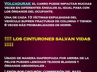 Volcaduras:
Volcaduras: el carro puede impactar muchas
veces en diferentes ángulos al igual pasa con
los órganos del ocupante.
Una de cada 13 víctimas expulsadas del
vehículo sufren fracturas de columna y tienen
6 veces màs probabilidades de morir.
!!!! los cinturones salvan vidas
¡¡¡¡¡
Usado de manera inapropiada por arriba de la
pelvis pueden lesionar tejidos blandos y
órganos abdominales .
 