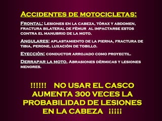 Accidentes de motocicletas:
Accidentes de motocicletas:
Frontal:
Frontal: Lesiones en la cabeza, tòrax y abdomen,
fractura bilateral de fèmur al impactarse estos
contra el manubrio de la moto.
Angulares:
Angulares: aplastamiento de la pierna, fractura de
tibia, perone, luxaciòn de tobillo.
Eyecciòn:
Eyecciòn: conductor arrojado como proyectil.
Derrapar la moto.
Derrapar la moto. Abrasiones dèrmicas y lesiones
menores.
!!!!!! NO USAR EL CASCO
!!!!!! NO USAR EL CASCO
AUMENTA 300 VECES LA
AUMENTA 300 VECES LA
PROBABILIDAD DE LESIONES
PROBABILIDAD DE LESIONES
EN LA CABEZA ¡¡¡¡¡
EN LA CABEZA ¡¡¡¡¡
 