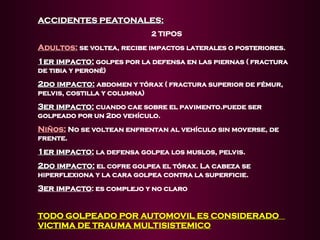 ACCIDENTES PEATONALES:
ACCIDENTES PEATONALES:
2 TIPOS
Adultos:
Adultos: se voltea, recibe impactos laterales o posteriores.
1er impacto:
1er impacto: golpes por la defensa en las piernas ( fractura
de tibia y peroné)
2do impacto:
2do impacto: abdomen y tórax ( fractura superior de fémur,
pelvis, costilla y columna)
3er impacto:
3er impacto: cuando cae sobre el pavimento.puede ser
golpeado por un 2do vehículo.
Niños:
Niños: No se voltean enfrentan al vehículo sin moverse, de
frente.
1er impacto:
1er impacto: la defensa golpea los muslos, pelvis.
2do impacto:
2do impacto: el cofre golpea el tórax. La cabeza se
hiperflexiona y la cara golpea contra la superficie.
3er impacto: es complejo y no claro
TODO GOLPEADO POR AUTOMOVIL ES CONSIDERADO
TODO GOLPEADO POR AUTOMOVIL ES CONSIDERADO
VICTIMA DE TRAUMA MULTISISTEMICO
VICTIMA DE TRAUMA MULTISISTEMICO
 
