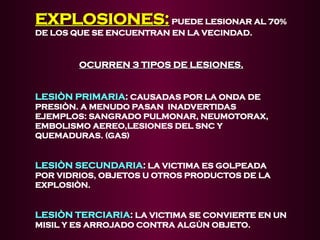 EXPLOSIONES:
EXPLOSIONES:PUEDE LESIONAR AL 70%
DE LOS QUE SE ENCUENTRAN EN LA VECINDAD.
OCURREN 3 TIPOS DE LESIONES.
OCURREN 3 TIPOS DE LESIONES.
LESIÒN PRIMARIA
LESIÒN PRIMARIA:
: CAUSADAS POR LA ONDA DE
PRESIÒN. A MENUDO PASAN INADVERTIDAS
EJEMPLOS: SANGRADO PULMONAR, NEUMOTORAX,
EMBOLISMO AEREO,LESIONES DEL SNC Y
QUEMADURAS. (GAS)
LESIÒN SECUNDARIA
LESIÒN SECUNDARIA:
: LA VICTIMA ES GOLPEADA
POR VIDRIOS, OBJETOS U OTROS PRODUCTOS DE LA
EXPLOSIÒN.
LESIÒN TERCIARIA
LESIÒN TERCIARIA:
: LA VICTIMA SE CONVIERTE EN UN
MISIL Y ES ARROJADO CONTRA ALGÙN OBJETO.
 