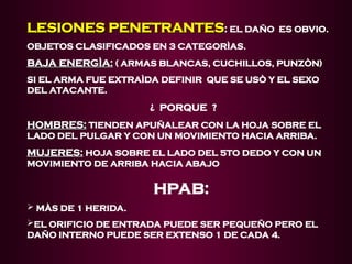 LESIONES PENETRANTES
LESIONES PENETRANTES:
: EL DAÑO ES OBVIO.
OBJETOS CLASIFICADOS EN 3 CATEGORÌAS.
BAJA ENERGÌA:
BAJA ENERGÌA: ( ARMAS BLANCAS, CUCHILLOS, PUNZÒN)
SI EL ARMA FUE EXTRAÌDA DEFINIR QUE SE USÒ Y EL SEXO
DEL ATACANTE.
¿ PORQUE ?
HOMBRES:
HOMBRES: TIENDEN APUÑALEAR CON LA HOJA SOBRE EL
LADO DEL PULGAR Y CON UN MOVIMIENTO HACIA ARRIBA.
MUJERES:
MUJERES: HOJA SOBRE EL LADO DEL 5TO DEDO Y CON UN
MOVIMIENTO DE ARRIBA HACIA ABAJO
HPAB:
 MÀS DE 1 HERIDA.
EL ORIFICIO DE ENTRADA PUEDE SER PEQUEÑO PERO EL
DAÑO INTERNO PUEDE SER EXTENSO 1 DE CADA 4.
 
