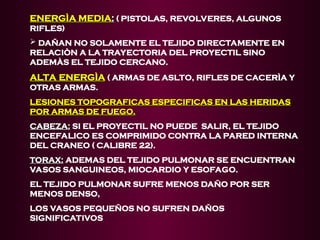 ENERGÌA MEDIA
ENERGÌA MEDIA:
: ( PISTOLAS, REVOLVERES, ALGUNOS
RIFLES)
 DAÑAN NO SOLAMENTE EL TEJIDO DIRECTAMENTE EN
RELACIÒN A LA TRAYECTORIA DEL PROYECTIL SINO
ADEMÀS EL TEJIDO CERCANO.
ALTA ENERGÌA
ALTA ENERGÌA ( ARMAS DE ASLTO, RIFLES DE CACERÌA Y
OTRAS ARMAS.
LESIONES TOPOGRAFICAS ESPECIFICAS EN LAS HERIDAS
LESIONES TOPOGRAFICAS ESPECIFICAS EN LAS HERIDAS
POR ARMAS DE FUEGO.
POR ARMAS DE FUEGO.
CABEZA:
CABEZA: SI EL PROYECTIL NO PUEDE SALIR, EL TEJIDO
ENCEFALICO ES COMPRIMIDO CONTRA LA PARED INTERNA
DEL CRANEO ( CALIBRE 22).
TORAX:
TORAX: ADEMAS DEL TEJIDO PULMONAR SE ENCUENTRAN
VASOS SANGUINEOS, MIOCARDIO Y ESOFAGO.
EL TEJIDO PULMONAR SUFRE MENOS DAÑO POR SER
MENOS DENSO,
LOS VASOS PEQUEÑOS NO SUFREN DAÑOS
SIGNIFICATIVOS
 