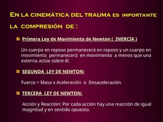 En la cinemática del trauma es importante
la compresión de :
Primera Ley de Movimiento de Newton ( INERCIA )
Un cuerpo en reposo permanecerá en reposo y un cuerpo en
movimiento permanecerá en movimiento a menos que una
externa actúe sobre él.
SEGUNDA LEY DE NEWTON:
Fuerza = Masa x Aceleración o Desaceleración.
TERCERA LEY DE NEWTON:
Acción y Reacción: Por cada acción hay una reacción de igual
magnitud y en sentido opuesto.
 