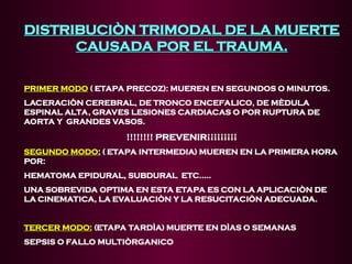 DISTRIBUCIÒN TRIMODAL DE LA MUERTE
DISTRIBUCIÒN TRIMODAL DE LA MUERTE
CAUSADA POR EL TRAUMA.
CAUSADA POR EL TRAUMA.
PRIMER MODO
PRIMER MODO ( ETAPA PRECOZ): MUEREN EN SEGUNDOS O MINUTOS.
LACERACIÒN CEREBRAL, DE TRONCO ENCEFALICO, DE MÈDULA
ESPINAL ALTA, GRAVES LESIONES CARDIACAS O POR RUPTURA DE
AORTA Y GRANDES VASOS.
!!!!!!!! PREVENIR¡¡¡¡¡¡¡¡¡
SEGUNDO MODO
SEGUNDO MODO:
: ( ETAPA INTERMEDIA) MUEREN EN LA PRIMERA HORA
POR:
HEMATOMA EPIDURAL, SUBDURAL ETC.....
UNA SOBREVIDA OPTIMA EN ESTA ETAPA ES CON LA APLICACIÒN DE
LA CINEMATICA, LA EVALUACIÒN Y LA RESUCITACIÒN ADECUADA.
TERCER MODO:
TERCER MODO: (ETAPA TARDÌA) MUERTE EN DÌAS O SEMANAS
SEPSIS O FALLO MULTIÒRGANICO
 