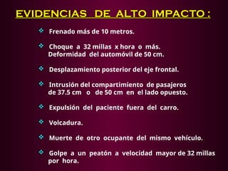 EVIDENCIAS DE ALTO IMPACTO :
EVIDENCIAS DE ALTO IMPACTO :
 Frenado más de 10 metros.
 Choque a 32 millas x hora o más.
Deformidad del automóvil de 50 cm.
 Desplazamiento posterior del eje frontal.
 Intrusión del compartimiento de pasajeros
de 37.5 cm o de 50 cm en el lado opuesto.
 Expulsión del paciente fuera del carro.
 Volcadura.
 Muerte de otro ocupante del mismo vehículo.
 Golpe a un peatón a velocidad mayor de 32 millas
por hora.
 