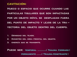 CAVITACIÓN:
Hueco o espacio que ocurre cuando las
particulas tisulares que son impactadas
por un objeto móvil se desplazan fuera
del punto de impacto y lejos de la tra –
yectoria del objeto dentro del cuerpo.
1. Densidad del tejido.
2. Diámetro del área frontal del objeto.
3. energía que se transmite.
Puede ser: temporal .............( Trauma Cerrado )
permanente ........( Trauma penetrante )
 