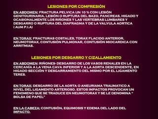 LESIONES POR COMPRESIÒN
LESIONES POR COMPRESIÒN
EN ABDOMEN:
EN ABDOMEN: FRACTURA PELVICA UN 10 % CON LESIÒN
GENITOURINARIA, LESIÒN O RUPTURA DEL BAZO, PANCREAS, HIGADO Y
OCASIONALMENTE LOS RIÑONES Y LAS VERTEBRAS LUMBARES Y
DESGARRO O RUPTURA DEL DIAFRAGMA Y DE LA VALVULA AORTICA
( AUM P.I.A)
EN TORAX:
EN TORAX: FRACTURAS COSTALES, TORAX FLACIDO ANTERIOR,
NEUMOTORAX, CONTUSIÒN PULMONAR, CONTUSIÒN MIOCARDICA CON
ARRITMIAS.
LESIONES POR DESGARRO Y CIZALLAMIENTO
LESIONES POR DESGARRO Y CIZALLAMIENTO
EN ABDOMEN
EN ABDOMEN: RIÑONES- DESGARRO DE LOS VASOS RENALES EN LA
CERCANÌA A LA VENA CAVA INFERIOR Y A LA AORTA DESCENDENTE, EN
HIGADO SECCIÒN Y DESGARRAMIENTO DEL MISMO POR EL LIGAMENTO
TERES.
EN TORAX:
EN TORAX: DESGARRO DE LA AORTA O ANEURIAMA TRAUMATICO A
NIVEL DEL LIGAMENTO ARTERIOSO. ESTOS IMPACTOS PROVOCAN UN
FENOMENO QUE SE TRADUCE EN NEUMOTORAX Y SE LE DENOMINA “
BOLSA DE PAPEL”
EN LA CABEZA:
EN LA CABEZA: CONTUSIÒN, EQUIMOSIS Y EDEMA DEL LADO DEL
IMPACTO.
IMPACTO.
 