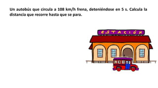 Un autobús que circula a 108 km/h frena, deteniéndose en 5 s. Calcula la
distancia que recorre hasta que se para.
 