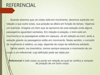 REFERENCIAL
Quando dizemos que um corpo está em movimento, devemos explicitar em
relação a que outro corpo, sua posição se altera em função do tempo. Vejamos
um exemplo. Imagine um trem que se aproxima de uma estação onde alguns
passageiros aguardam sentados. Em relação à estação, o trem está em
movimento e os passageiros estão em repouso. Já em relação ao trem, tanto a
estação quanto os passageiros estão em movimento. Neste sentido, o conceito
de movimento é relativo, ou seja, depende do corpo de referência adotado.
Sendo assim, na cinemática, iremos sempre associar o movimento de um
corpo a um referencial, cuja definição pode ser dada por:
Referencial é todo corpo ou ponto em relação ao qual se verifica a variação
de posição de um outro corpo.
 