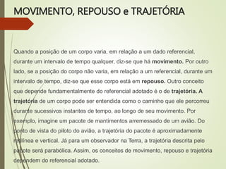 MOVIMENTO, REPOUSO e TRAJETÓRIA
Quando a posição de um corpo varia, em relação a um dado referencial,
durante um intervalo de tempo qualquer, diz-se que há movimento. Por outro
lado, se a posição do corpo não varia, em relação a um referencial, durante um
intervalo de tempo, diz-se que esse corpo está em repouso. Outro conceito
que depende fundamentalmente do referencial adotado é o de trajetória. A
trajetória de um corpo pode ser entendida como o caminho que ele percorreu
durante sucessivos instantes de tempo, ao longo de seu movimento. Por
exemplo, imagine um pacote de mantimentos arremessado de um avião. Do
ponto de vista do piloto do avião, a trajetória do pacote é aproximadamente
retilínea e vertical. Já para um observador na Terra, a trajetória descrita pelo
pacote será parabólica. Assim, os conceitos de movimento, repouso e trajetória
dependem do referencial adotado.
 