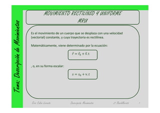 MOVIMIENTO RECTILÍNEO Y UNIFORME
                                                            MRU
Tema: Descripción de Movimientos
                                   Es el movimiento de un cuerpo que se desplaza con una velocidad
                                   (vectorial) constante, y cuya trayectoria es rectilínea.

                                   Matemáticamente, viene determinado por la ecuación:

                                                                ⃗ = ⃗ + v. t


                                   , o, en su forma escalar:

                                                                   =      + v.




                                   Eric Calvo Lorente          Descripción Movimientos     2º Bachillerato   1
 