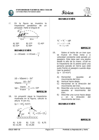 UNIVERSIDAD NACIONAL DEL CALLAO
CENTRO PREUNIVERSITARIO
Física
17. En la figura se muestra la
trayectoria parabólica de un
proyectil. Halle el ángulo θ
A) 30º B) 27º C) 45º
D) 53º E) 60º
RESOLUCIÓN
t.VCosx θ= ⇒
t
VCos
10
=θ
= θ − 2
10 VSen t 5t
+
θ =
2
10 5t
VSen
t
Vsen 4
tg 53º
V cos 3
θ
θ = = ⇒ θ =
θ
RPTA.: D
18. Un proyectil sigue la trayectoria
mostrada en la figura; calcule la
altura H (en m).
(g = –10 j
∧
m/s²)
A) 5,50 B) 7,25 C) 8,75
D) 12,40 E) 15,00
RESOLUCIÓN
ghVVF 2
2
0
2
−=
h202015 22
−=
m,h 758=
RPTA.: C
19. Sobre el techo de un tren que
se mueve en línea recta y a
velocidad constante está parado un
pasajero. Este deja caer una piedra
desde lo alto de su mano. ¿Cuál es
la trayectoria de la piedra para una
persona parada en tierra que está
justo frente al pasajero cuando deja
caer la piedra?
(g = 10 m/s²)
A) Horizontal opuesta al
movimiento del tren.
B) Vertical hacia abajo.
C) Horizontal en la dirección del
movimiento del tren.
D) Describe una curva hacia abajo
opuesta al movimiento del
tren.
E) Describe una curva hacia abajo
y en la dirección del
movimiento del tren.
RESOLUCIÓN
RPTA.: E
CICLO 2007-II Prohibida su Reproducción y VentaPágina 152
0V
→
10 m 30 m
θ10 m
H
0V
→
53º 15 15BV i j
→ ∧ ∧
= −
B
 