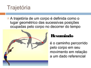  A trajetória de um corpo é definida como o
lugar geométrico das sucessivas posições
ocupadas pelo corpo no decorrer do tempo
é o caminho percorrido
pelo corpo em seu
movimento em relação
a um dado referencial
Resumindo
Trajetória
 