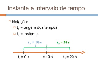 Instante e intervalo de tempo
 Notação:
 to = origem dos tempos
 t1 = instante
to = 0 s t1 = 10 s t2 = 20 s
t1 = 10 s t2 = 20 s
 