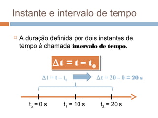 Instante e intervalo de tempo
 A duração definida por dois instantes de
tempo é chamada intervalo de tempo.
to = 0 s t1 = 10 s
∆t = t – t0
∆t = t – t0
t2 = 20 s
∆t = t – t0 ∆t = 20 – 0 = 20 s
 