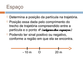 Espaço
 Determina a posição da partícula na trajetória.
 Posição essa dada pelo comprimento do
trecho de trajetória compreendido entre a
partícula e o ponto O (origemdos espaços).
 Podendo ter sinal positivo ou negativo,
conforme a região em que ela se encontra.
- 10 m O 20 m
 