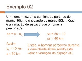 Exemplo 02
Um homem fez uma caminhada partindo do
marco 10km e chegando ao marco 50km. Qual
é a variação de espaço que o homem
percorreu?
∆s = s – so
Assim:
so = 10 km
s = 50 km
∆s = 50 – 10
∆s = 40 km
Então, o homem percorreu durante
a caminhada 40km sendo este
valor a variação de espaço ∆S.
 