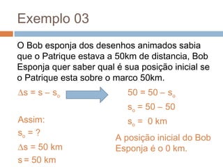 Exemplo 03
O Bob esponja dos desenhos animados sabia
que o Patrique estava a 50km de distancia, Bob
Esponja quer saber qual é sua posição inicial se
o Patrique esta sobre o marco 50km.
∆s = s – so
Assim:
so = ?
∆s = 50 km
s = 50 km
50 = 50 – so
so = 50 – 50
so = 0 km
A posição inicial do Bob
Esponja é o 0 km.
 