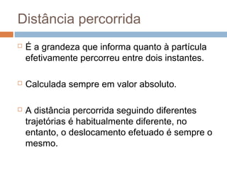 Distância percorrida
 É a grandeza que informa quanto à partícula
efetivamente percorreu entre dois instantes.
 Calculada sempre em valor absoluto.
 A distância percorrida seguindo diferentes
trajetórias é habitualmente diferente, no
entanto, o deslocamento efetuado é sempre o
mesmo.
 