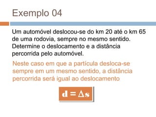 Exemplo 04
Um automóvel deslocou-se do km 20 até o km 65
de uma rodovia, sempre no mesmo sentido.
Determine o deslocamento e a distância
percorrida pelo automóvel.
Neste caso em que a partícula desloca-se
sempre em um mesmo sentido, a distância
percorrida será igual ao deslocamento
d = ∆sd = ∆s
 