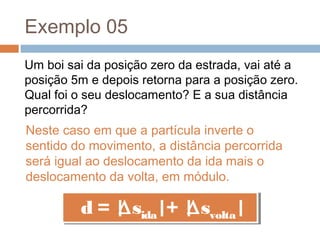 Exemplo 05
Um boi sai da posição zero da estrada, vai até a
posição 5m e depois retorna para a posição zero.
Qual foi o seu deslocamento? E a sua distância
percorrida?
Neste caso em que a partícula inverte o
sentido do movimento, a distância percorrida
será igual ao deslocamento da ida mais o
deslocamento da volta, em módulo.
d = |∆sida|+ |∆svolta|d = |∆sida|+ |∆svolta|
 