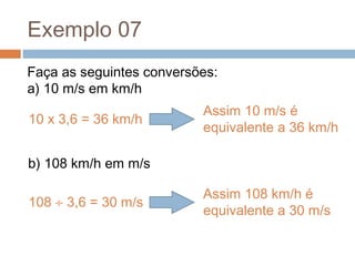 Exemplo 07
Faça as seguintes conversões:
a) 10 m/s em km/h
b) 108 km/h em m/s
10 x 3,6 = 36 km/h
Assim 10 m/s é
equivalente a 36 km/h
108 ÷ 3,6 = 30 m/s
Assim 108 km/h é
equivalente a 30 m/s
 