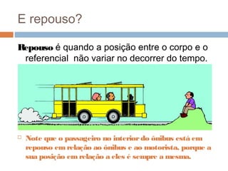 E repouso?
Repouso é quando a posição entre o corpo e o
referencial não variar no decorrer do tempo.
 Note que o passageiro no interiordo ônibus está em
repouso emrelação ao ônibus e ao motorista, porque a
sua posição emrelação a eles é sempre a mesma.
 