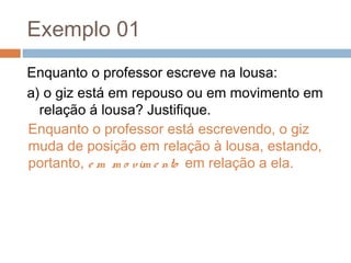 Exemplo 01
Enquanto o professor escreve na lousa:
a) o giz está em repouso ou em movimento em
relação á lousa? Justifique.
Enquanto o professor está escrevendo, o giz
muda de posição em relação à lousa, estando,
portanto, e m m o vim e nto em relação a ela.
 