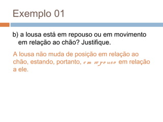 Exemplo 01
b) a lousa está em repouso ou em movimento
em relação ao chão? Justifique.
A lousa não muda de posição em relação ao
chão, estando, portanto, e m re po uso em relação
a ele.
 