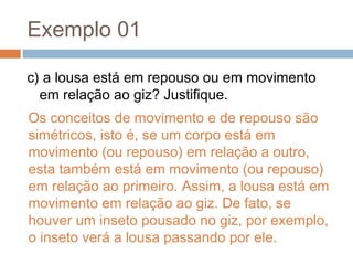 Exemplo 01
c) a lousa está em repouso ou em movimento
em relação ao giz? Justifique.
Os conceitos de movimento e de repouso são
simétricos, isto é, se um corpo está em
movimento (ou repouso) em relação a outro,
esta também está em movimento (ou repouso)
em relação ao primeiro. Assim, a lousa está em
movimento em relação ao giz. De fato, se
houver um inseto pousado no giz, por exemplo,
o inseto verá a lousa passando por ele.
 