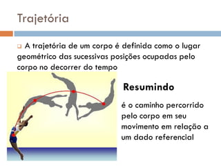  A trajetória de um corpo é definida como o lugar
geométrico das sucessivas posições ocupadas pelo
corpo no decorrer do tempo
é o caminho percorrido
pelo corpo em seu
movimento em relação a
um dado referencial
Resumindo
Trajetória
 