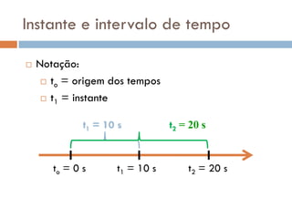 Instante e intervalo de tempo
 Notação:
 to = origem dos tempos
 t1 = instante
to = 0 s t1 = 10 s t2 = 20 s
t1 = 10 s t2 = 20 s
 